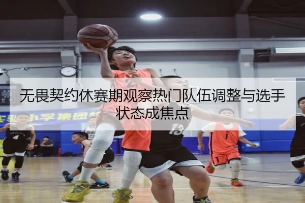 无畏契约休赛期观察热门队伍调整与选手状态成焦点
