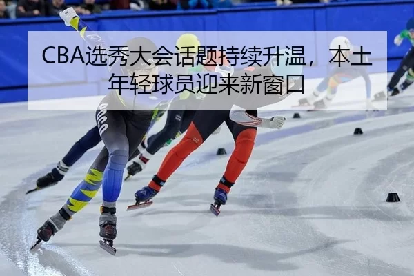 CBA选秀大会话题持续升温，本土年轻球员迎来新窗口